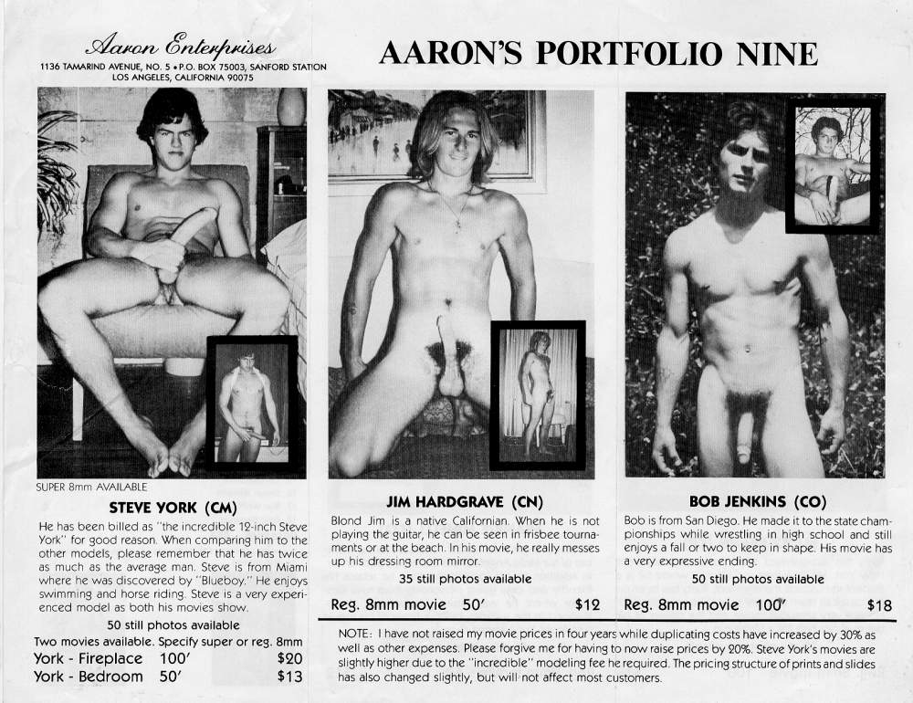 Aaron Enterprises 1136 TAMARIND AVENUE, NO. 5.P.O. BOX 75003, SANFORD STATION LOS ANGELES, CALIFORNIA 90075
AARON'S PORTFOLIO NINE
SUPER 8mm AVAILABLE
STEVE YORK (CM)
He has been billed as "the incredible 12-inch Steve York" for good reason. When comparing him to the other models, please remember that he has twice as much as the average man. Steve is from Miami where he was discovered by "Blueboy." He enjoys swimming and horse riding. Steve is a very experi- enced model as both his movies show.
JIM HARDGRAVE (CN)
Blond Jim is a native Californian. When he is not playing the guitar, he can be seen in frisbee tourna ments or at the beach. In his movie, he really messes up his dressing room mirror
35 still photos available
Reg. 8mm movie
BOB JENKINS (CO)
Bob is from San Diego. He made it to the state cham- pionships while wrestling in high school and still enjoys a fall or two to keep in shape. His movie has a very expressive ending.
50 still photos available
Reg. 8mm movie
100'
$18
50 still photos available
Two movies available. Specify super or reg. 8mm
York - Fireplace York Bedroom 50'
100'
$20
$13
50'
$12
NOTE: I have not raised my movie prices in four years while duplicating costs have increased by 30% as well as other expenses. Please forgive me for having to now raise prices by 20%. Steve York's movies are slightly higher due to the "incredible" modeling fee he required. The pricing structure of prints and slides has also changed slightly, but will not affect most customers.