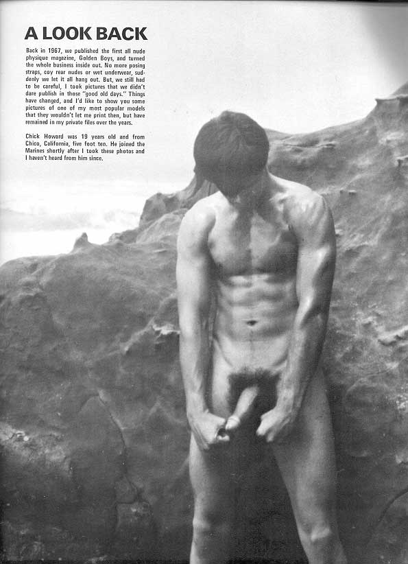 A LOOK BACK
Back in 1967, we published the first all nude physique magazine, Golden Boys, and turned the whole business inside out. No more posing straps, coy rear nudes or wet underwear, sud- denly we let it all hang out. But, we still had to be careful, I took pictures that we didn't dare publish in those "good old days." Things have changed, and I'd like to show you some pictures of one of my most popular models that they wouldn't let me print then, but have remained in my private files over the years.
Chick Howard was 19 years old and from Chico, California, five foot ten. He joined the Marines shortly after I took these photos and I haven't heard from him since.