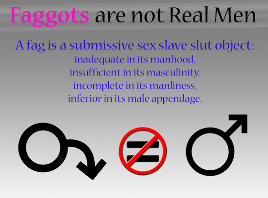 Faggots are not Real Men
A fag is a submissive sex slave slut object:
inadequate in its manhood. insufficient in its masculinity, incomplete in its manliness, inferior in its male appendage.