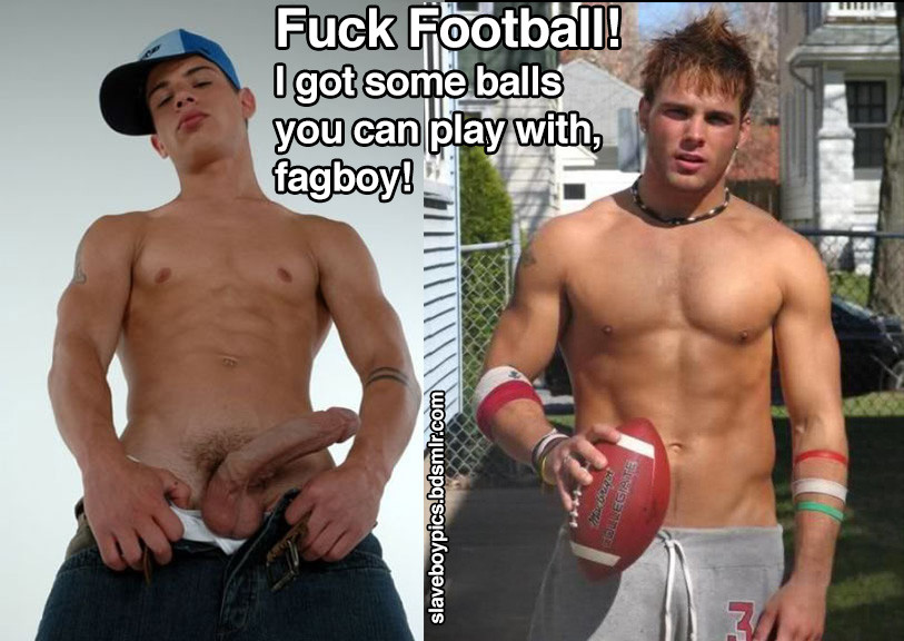 Fuck Football! I got some balls you can play with, fagboy!
CONDEGIATE
slaveboypics.bdsmlr.com
ΟΣ