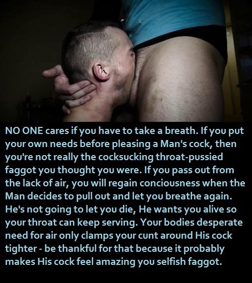 NO ONE cares if you have to take a breath. If you put your own needs before pleasing a Man's cock, then you're not really the cocksucking throat-pussied faggot you thought you were. If you pass out from the lack of air, you will regain conciousness when the Man decides to pull out and let you breathe again. He's not going to let you die, He wants you alive so your throat can keep serving. Your bodies desperate need for air only clamps your cunt around His cock tighter - be thankful for that because it probably makes His cock feel amazing you selfish faggot.