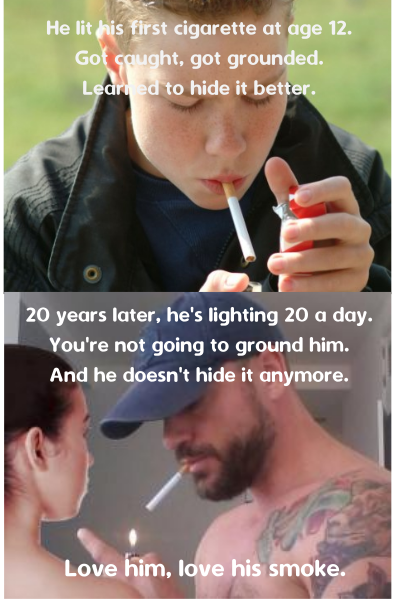 He lit his first cigarette at age 12. Got caught, got grounded. Learned to hide it better.
20 years later, he's lighting 20 a day. You're not going to ground him. And he doesn't hide it anymore.
Love him, love his smoke.