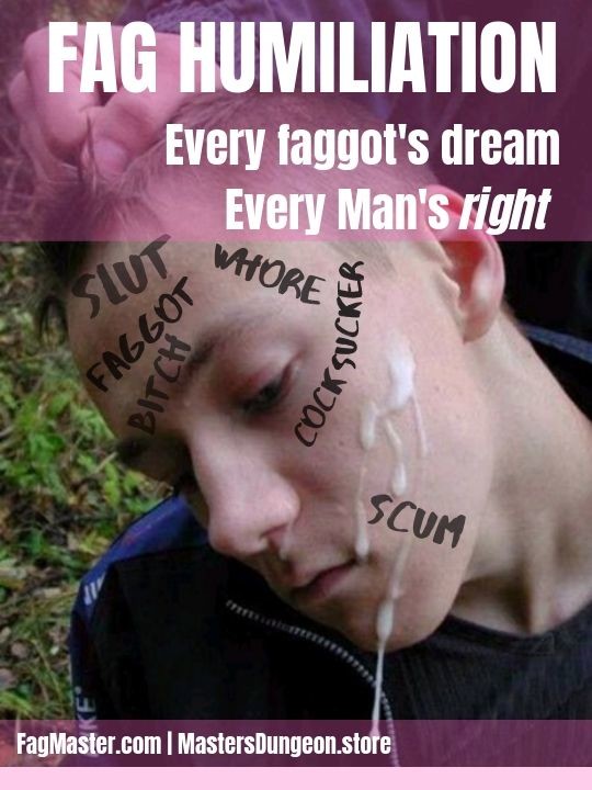FAG HUMILIATION
Every faggot's dream Every Man's right SLUT
FAGGOT
WHORE COCKSUCKER
BITCH
SCUM
FagMaster.com | MastersDungeon.store
