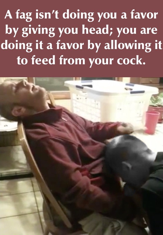 A fag isn't doing you a favor by giving you head; you are doing it a favor by allowing it to feed from your cock.