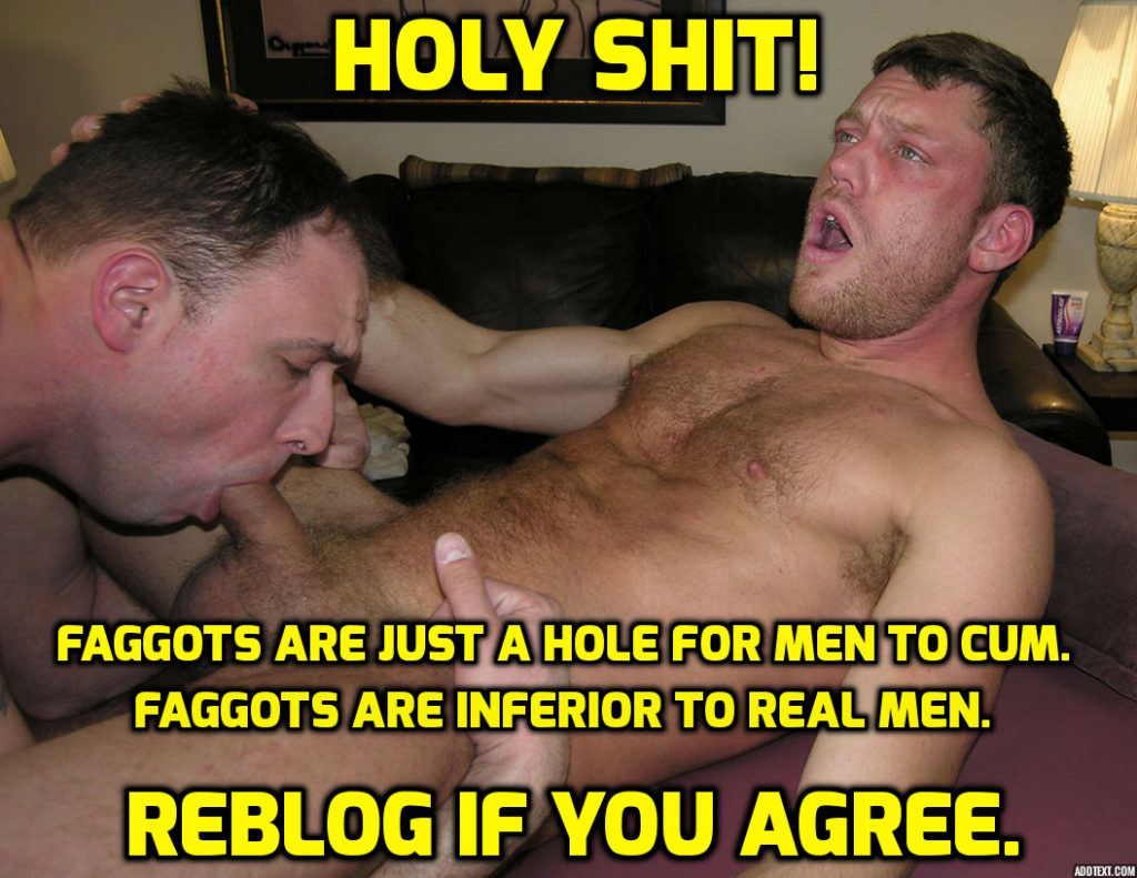 HOLY SHIT!
FAGGOTS ARE JUST A HOLE FOR MEN TO CUM. FAGGOTS ARE INFERIOR TO REAL MEN.
REBLOG IF YOU AGREE.
ADOTEXT.COM