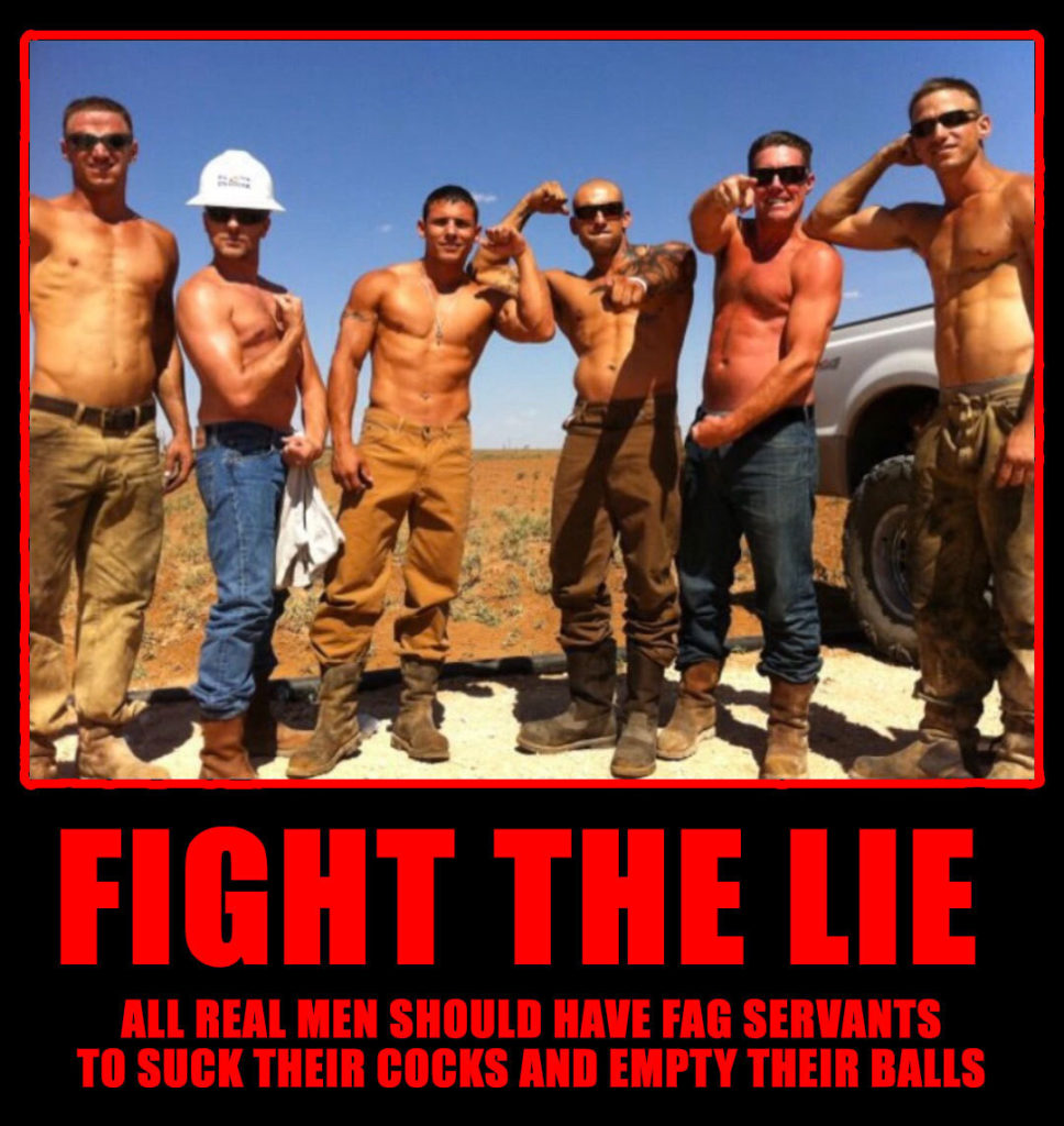 FIGHT THE LIE
ALL REAL MEN SHOULD HAVE FAG SERVANTS TO SUCK THEIR COCKS AND EMPTY THEIR BALLS