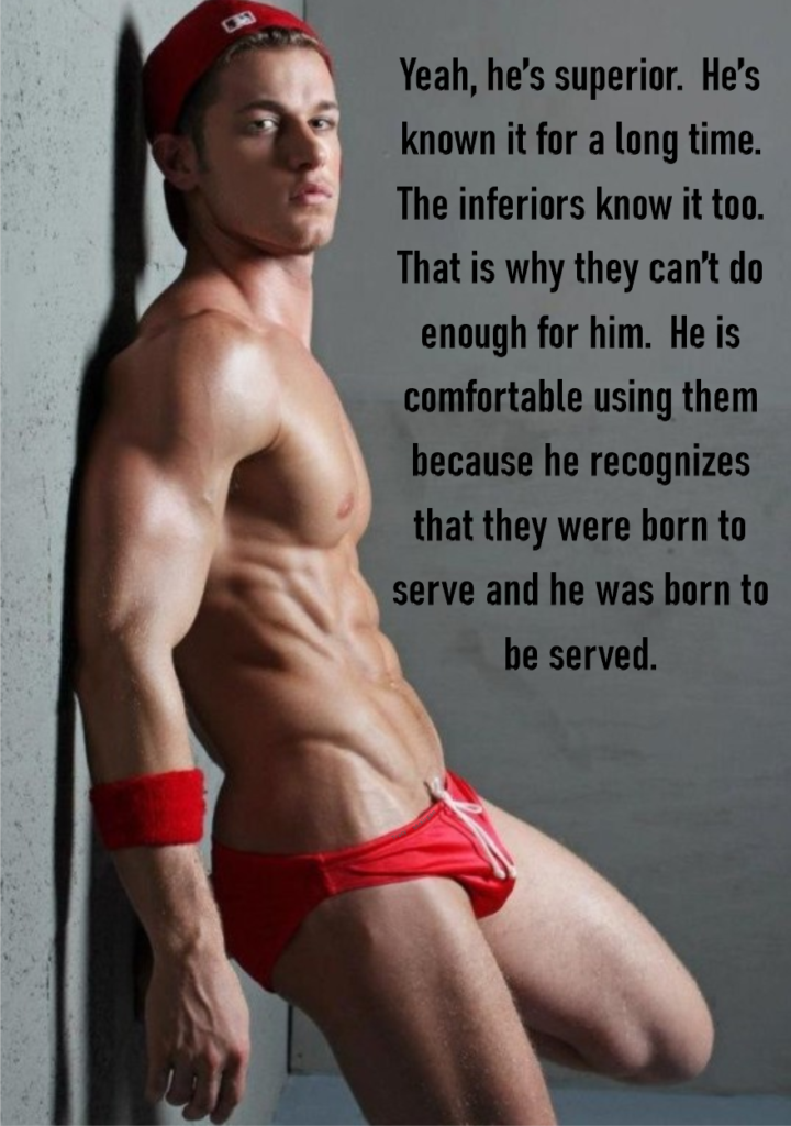 Yeah, he's superior. He's known it for a long time. The inferiors know it too. That is why they can't do enough for him. He is comfortable using them because he recognizes that they were born to serve and he was born to be served.