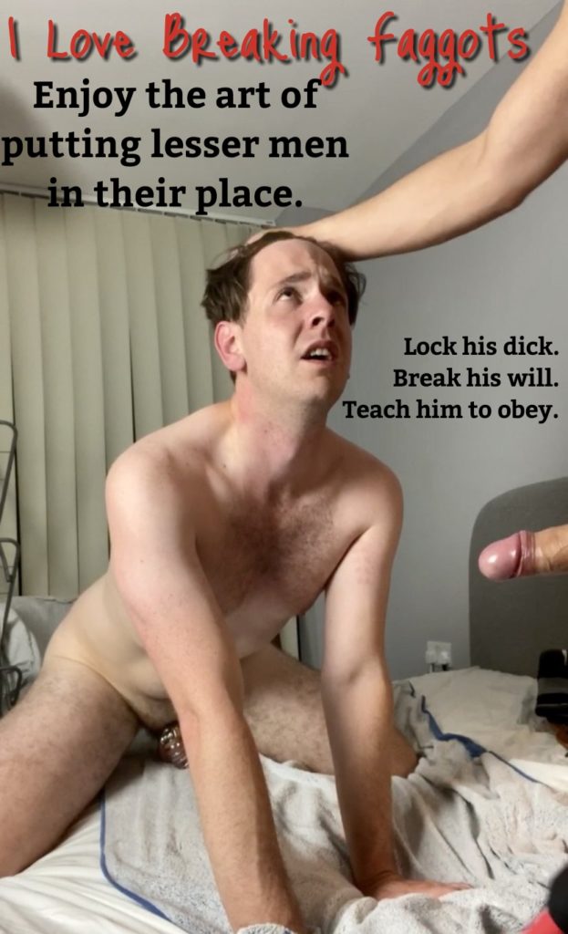 I Love Breaking
Enjoy the art of putting lesser men in their place.
faggots
Lock his dick. Break his will. Teach him to obey.