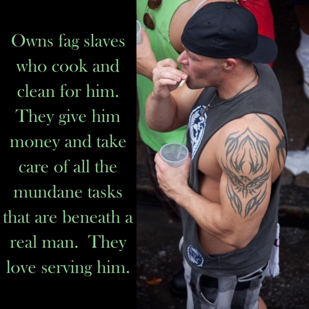 Owns fag slaves who cook and clean for him.
They give him money and take care of all the mundane tasks that are beneath a real man. They love serving him.