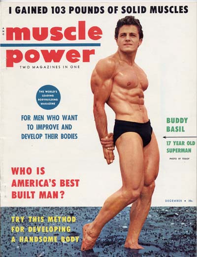 I GAINED 103 POUNDS OF SOLID MUSCLES
muscle power TWO MAGAZINES IN ONE
THE WORLD'S
FOR MEN WHO WANT TO IMPROVE AND DEVELOP THEIR BODIES
BUDDY BASIL
17 YEAR OLD SUPERMAN
WHO IS AMERICA'S BEST BUILT MAN?
TRY THIS METHOD FOR DEVELOPING A HANDSOME RODY
DECEMBER