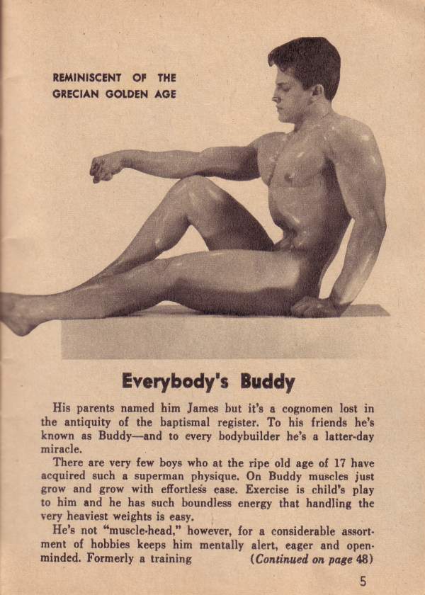 REMINISCENT OF THE GRECIAN GOLDEN AGE
Everybody's Buddy
His parents named him James but it's a cognomen lost in the antiquity of the baptismal register. To his friends he's known as Buddy-and to every bodybuilder he's a latter-day miracle.
There are very few boys who at the ripe old age of 17 have acquired such a superman physique. On Buddy muscles just grow and grow with effortless ease. Exercise is child's play to him and he has such boundless energy that handling the very heaviest weights is easy.
He's not "muscle-head," however, for a considerable assort- ment of hobbies keeps him mentally alert, eager and open- minded. Formerly a training (Continued on page 48)
5