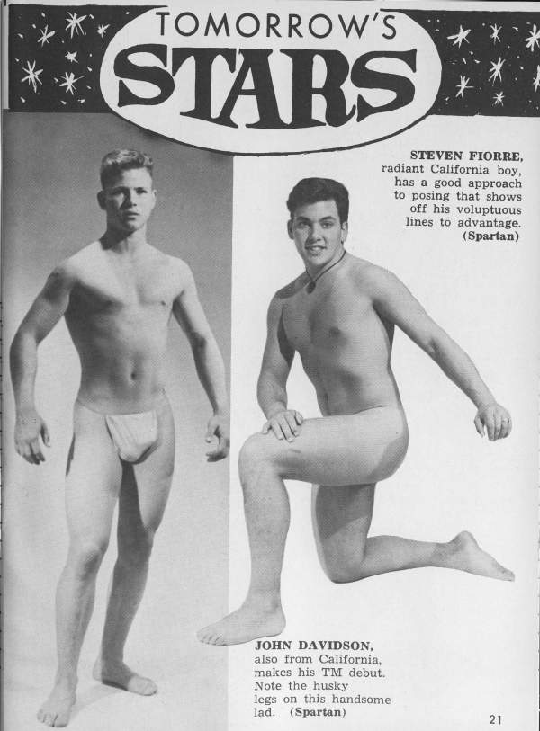 TOMORROW'S STARS
STEVEN FIORRE,
radiant California boy, has a good approach to posing that shows off his voluptuous lines to advantage. (Spartan)
JOHN DAVIDSON, also from California, makes his TM debut. Note the husky legs on this handsome lad. (Spartan)
21