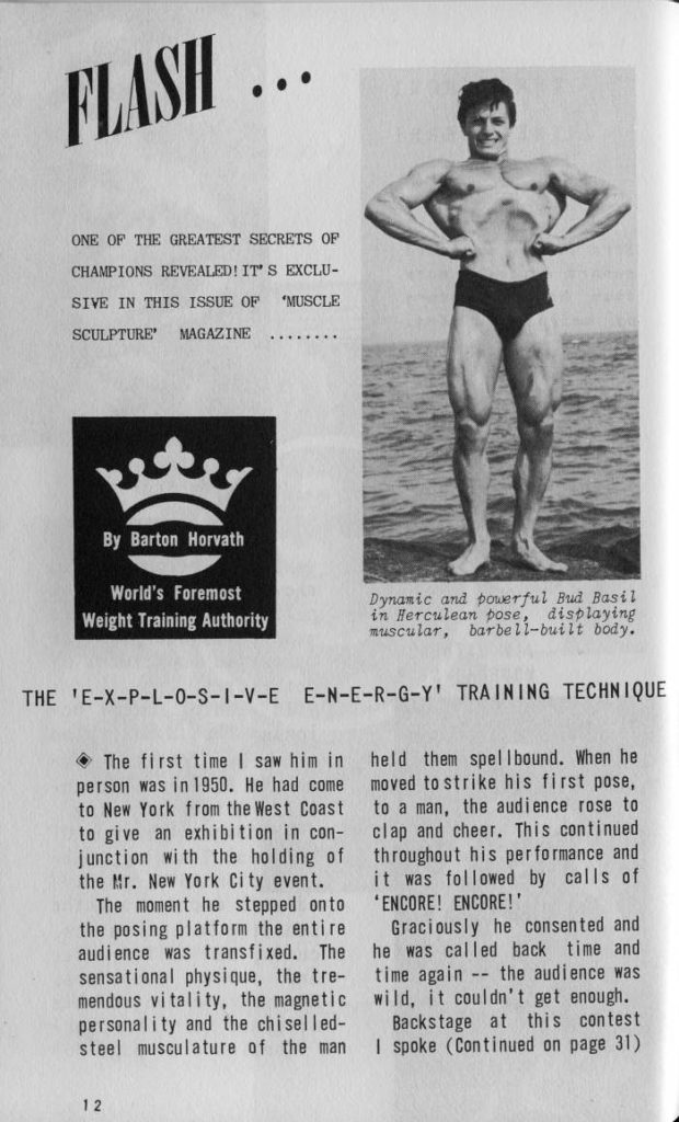 FLASH ...
ONE OF THE GREATEST SECRETS OF CHAMPIONS REVEALED! IT'S EXCLU- SIVE IN THIS ISSUE OF SCULPTURE MAGAZINE "MUSCLE
By Barton Horvath
World's Foremost Weight Training Authority
Dynamic and powerful Bud Basil in Herculean pose, displaying muscular, barbell-built body.
THE 'E-X-P-L-O-S-I-V-E E-N-E-R-G-Y' TRAINING TECHNIQUE
The first time I saw him in person was in 1950. He had come to New York from the West Coast to give an exhibition in con- junction with the holding of the Mr. New York City event.
The moment he stepped onto the posing platform the entire audience was transfixed. The sensational physique, the tre- mendous vitality, the magnetic personality and the chiselled- steel musculature of the man
held them spellbound. When he moved to strike his first pose, to a man, the audience rose to clap and cheer. This continued throughout his performance and it was followed by calls of 'ENCORE! ENCORE!'
Graciously he consented and he was called back time and time again the audience was wild, it couldn't get enough.
Backstage at this contest I spoke (Continued on page 31)
12