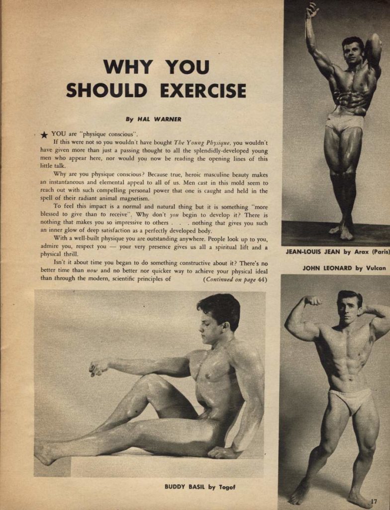 WHY YOU SHOULD EXERCISE
By HAL WARNER
YOU are "physique conscious".
If this were not so you wouldn't have bought The Young Physique, you wouldn't have given more than just a passing thought to all the splendidly-developed young men who appear here, nor would you now be reading the opening lines of this little talk.
Why are you physique conscious? Because true, heroic masculine beauty makes an instantaneous and elemental appeal to all of us. Men cast in this mold seem to reach out with such compelling personal power that one is caught and held in the
spell of their radiant animal magnetism. To feel this impact is a normal and natural thing but it is something "more blessed to give than to receive", Why don't you begin to develop it? There is nothing that makes you so impressive to others. nothing that gives you such
an inner glow of deep satisfaction as a perfectly developed body. With a well-built physique you are outstanding anywhere. People look up to you, admire you, respect you your very presence gives us all a spiritual lift and a
physical thrill. Isn't it about time you began to do something constructive about it? There's no better time than now and no better nor quicker way to achieve your physical ideal
than through the modern, scientific principles of (Continued on page 44)
JEAN-LOUIS JEAN by Arax (Paris)
JOHN LEONARD by Vulcan
BUDDY BASIL by Togof