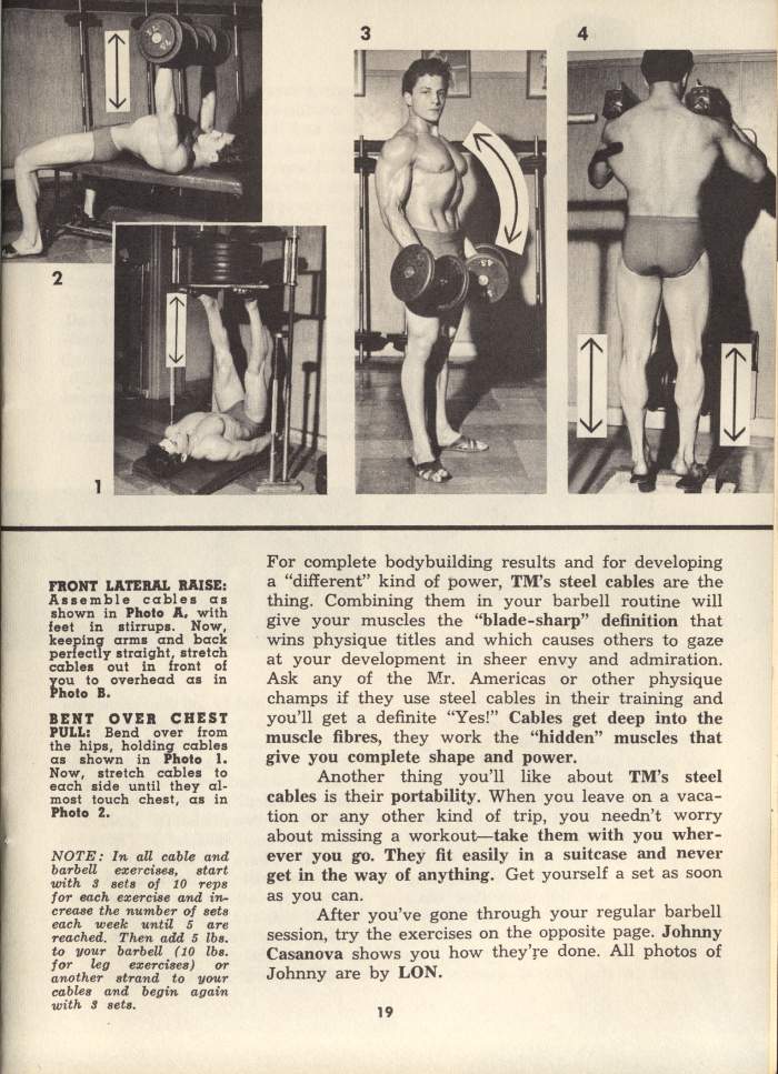 3
2
1
FRONT LATERAL RAISE: Assemble cables as shown in Photo A, with feet in stirrups. Now, keeping arms and back perfectly straight, stretch cables out in front of you to overhead as in Photo B.
BENT OVER CHEST PULL: Bend over from the hips, holding cables as shown in Photo 1. Now, stretch cables to each side until they al- most touch chest, as in Photo 2.
NOTE: In all cable and barbell exercises, start with 3 sets of 10 reps for each exercise and in- crease the number of sets each week until 5 are reached. Then add 5 lbs. to your barbell (10 lbs. for leg exercises) or another strand to your cables and begin again with 3 sets.
For complete bodybuilding results and for developing a "different" kind of power, TM's steel cables are the thing. Combining them in your barbell routine will give your muscles the "blade-sharp" definition that wins physique titles and which causes others to gaze at your development in sheer envy and admiration. Ask any of the Mr. Americas or other physique champs if they use steel cables in their training and you'll get a definite "Yes!" Cables get deep into the muscle fibres, they work the "hidden" muscles that give you complete shape and power.
Another thing you'll like about TM's steel cables is their portability. When you leave on a vaca- tion or any other kind of trip, you needn't worry about missing a workout-take them with you wher- ever you go. They fit easily in a suitcase and never get in the way of anything. Get yourself a set as soon as you can.
After you've gone through your regular barbell session, try the exercises on the opposite page. Johnny Casanova shows you how they're done. All photos of Johnny are by LON.
19
