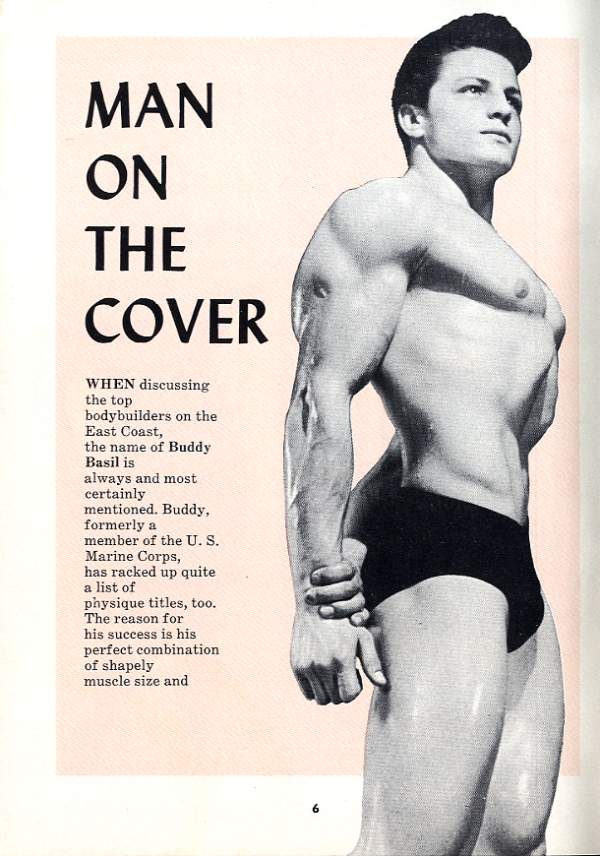 MAN ON THE COVER
WHEN discussing
the top bodybuilders on the East Coast, the name of Buddy Basil is
always and most certainly
mentioned. Buddy, formerly a member of the U. S. Marine Corps, has racked up quite a list of
physique titles, too. The reason for his success is his perfect combination of shapely muscle size and