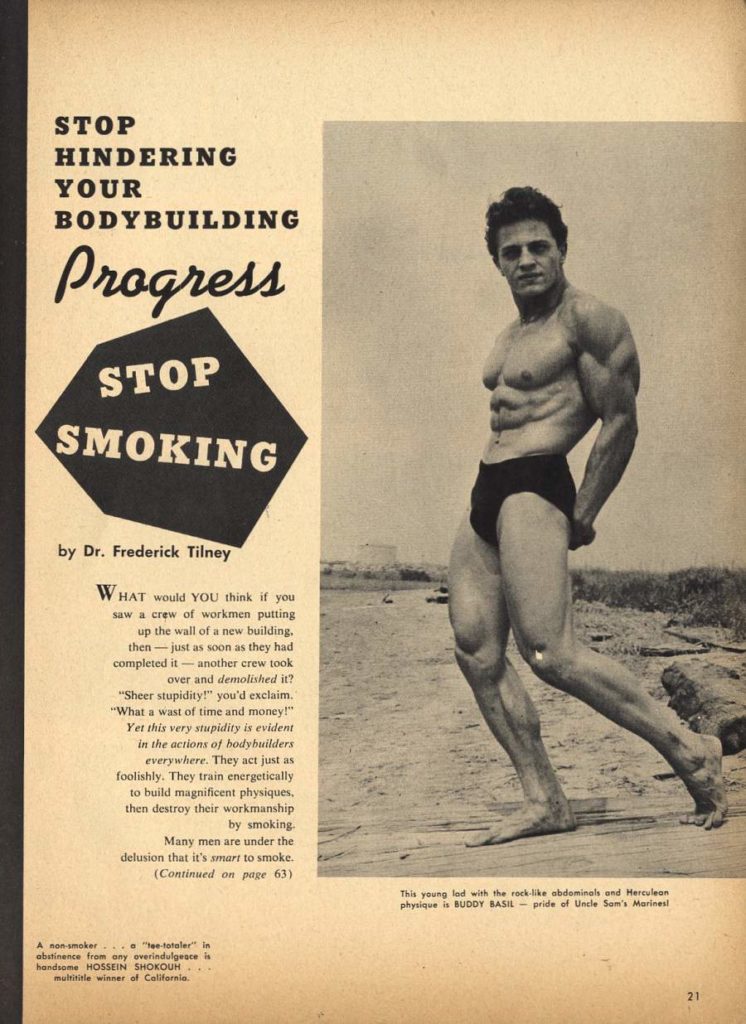 STOP HINDERING YOUR BODYBUILDING
Progress STOP SMOKING
by Dr. Frederick Tilney
WHAT would YOU think if you saw a crew of workmen putting up the wall of a new building, then-just as soon as they had completed it - another crew took over and demolished it? "Sheer stupidity!" you'd exclaim. "What a wast of time and money!" Yet this very stupidity is evident in the actions of bodybuilders
everywhere.
They act just as
foolishly. They train energetically
to build magnificent physiques,
then destroy their workmanship
by smoking.
Many men are under the
delusion that it's smart to smoke.
(Continued on page 63)
A non-smoker .."ee-totaler" in
abstinence from any overindulgeace is handsome HOSSEIN SHOKOUH multititle winner of California
This young lad with the rock-like abdominals and Herculean physique is BUDDY BASIL pride of Uncle Sam's Marinesi
21