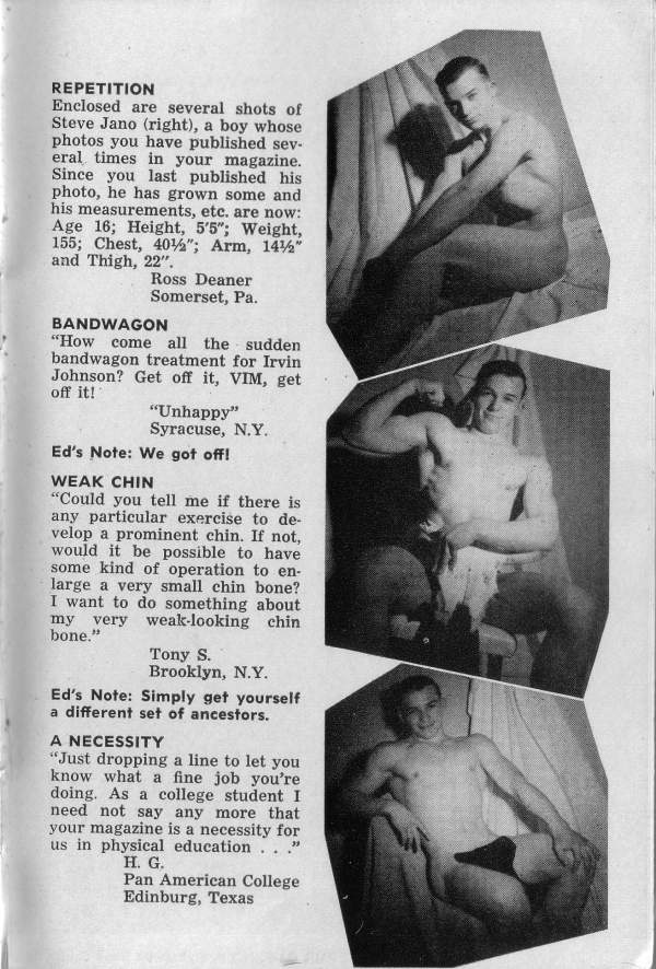 REPETITION
Enclosed are several shots of Steve Jano (right), a boy whose photos you have published sev- eral times in your magazine. Since you last published his photo, he has grown some and his measurements, etc. are now: Age 16; Height, 5'5"; Weight, 155; Chest, 40%"; Arm, 14½" and Thigh, 22".
Ross Deaner Somerset, Pa.
BANDWAGON
"How come all the sudden bandwagon treatment for Irvin Johnson? Get off it, VIM, get off it!
"Unhappy" Syracuse, NY.
Ed's Note: We got off!
WEAK CHIN
"Could you tell me if there is any particular exercise to de- velop a prominent chin. If not, would it be possible to have some kind of operation to en- large a very small chin bone? I want to do something about my very weak-looking chin bone."
Tony S. Brooklyn, N.Y.
Ed's Note: Simply get yourself a different set of ancestors.
A NECESSITY
"Just dropping a line to let you know what a fine job you're doing. As a college student I need not say any more that your magazine is a necessity for us in physical education..."
H. G. Pan American College Edinburg, Texas