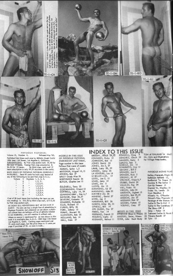 SPIKE ADAMS is the model as our cover and on the fo half of this page. You can order two differere ts of photos of Spike directly from him at 6010 Wilshire Boulevard, Lo Angeles Califomia, Saare 12 photos ach size 5. First set is Variety. Second et la "At Home with Spike"
TE-1-CA
TE-1-DM
TE-1-80
TE-1-BJ
TE-1-CD
TE-1-L
TE-1-CK
PHYSIQUE PICTORIAL
Volume 12, Number 4. Released May '63. SUBSCRIPTIONS: By Fint class sealed mail the next 12. $6.50 for 12 lasues. By third class, open nal 12 AVAILABLE. Sand 45 cents for each copy desired of any of the following to be sent fint clas in U.5. Volume 3 Numbers 1, 2, 3, 4,
MODELS IN THIS ISSUE OF PHYSIQUE PICTORIAL INDEXED BY LAST NAME. Poge number in this issu follows first name of models ADAMS, Spike 1,2 ANTONIA, Miguel 14,15 ATKINS, Bob 2 BAILY Grady Alan 26 BORTHWICK Ronnie 26 BUTLER, Charles Lee 15
Published for sines each year by Athletic Model Guild 1836 West 11th Street, Los Angeles, Califo
I subscription is only $4.25 anywhere in the world. BACK ISSUES OF PHYSIQUE PICTORIAL CURRENTLY
INDEX TO THIS ISSUE
HARDIN, Mch 24, 25 TONNIDES, Ricky 12 JOHNSON, Bob 15 JONES David 24 SAPUTO, 2 JONES, Jie 2, 27 LAMB, Lary 28, 29 LANDIS, Leroy 26 LA VENTURE, ou 14 LE BELLER J.C. 12 LEITEL, Jo 2, 15 LEWIS, Jerry 14 LEWIS, Jim 5 LLOYD, Jim 15 MANNING, 27 MANNING, John 25 MAYHEW J 26 MYER, Jay 2 NARANAH, BI 26 NORTH, Mike 30, 31 O'NEILL, BI 14 O OURKE, The 27 PARKS, Tom 14 PERFUMO, Franck 12 PESSATO, Carlo 12 REIDIMER, Helmut 11
ROMMELL, Dong 4 TOM of FINLAND 16 th 24 Mr. Univ und Illustrations for Village Press books.
SANCHEZ, Chuck SANDERS, Barry 3
SCHOLA, Jie 15
SIMONS, B2
SPENCER, J2
PHYSIQUE MOVIE FILM Balley, Naranah, Virgin
SPENCER, Rick 2
STRONG, AL 27
Bathroom Athlete 15.
STRUHUR, Klaus 8,9 STUBBS, David 24
Borthwick Vs Frame 26
Cowboy & The Sollor 2
VALU JO, Ray 24
Cut-Up Present 15
VIEL, Fra 10
Daymor Vs. Mayhew 26
VIRGIN, Jan 26 WATENTA, Sigher 13 MINERIC, David 27 WILSON, Bb 24,25
Evans Vs. Landis 26
Gym Hoodlum 2
Mineric V. O'Rourke
WISDOM, J 2
Prince's New Playmats 14
WISEMAN Don 27
Revenge of the Statues 14
WOODS, Forbes 12 YOUNG, Gary 27
Sailor & The B-Girl 2
Sallor & The Cardsharp 29
The Show-Off 2 Strip Poker 14
ARTISTS IN THIS ISSUE ETIENNE (Boys in Prison) MASTERS, Steve, Prison: TETER, John Back Study 32 Tyro 15
22 Tattooed Sailor & Hood 23 Tijuana Bandi 27
P
1,2,3,4.
1,2,3,4.
1,2,3,4, 1,2,3,4. 10
12 Cost of 30 back issues (not including the issue you are
now reading is $10.50 by third clos mal, or $13,50
by fine clausealed moll, WE DONT SELL ADVERTISING BUT WE DO GIVE IT AWAY! No one can buy a single line of advertising in Physique Pictorial, but whenever we are shown a physi cal culture item we believe will be of definite interest to our readership, we will mention it without Where no source ir mentioned for an item shown in this book it is available thru A.M.G. 1834 West 11th Street Los Angeles, Calif. Catalog pages mentioned cost 25 cents each page, but the price drops to 15 cents per page If purchase of 52, or more is made
CALDWELL, Terry 25 COSTANNINI, Glal 12 COTTRELL, Lorry 14, 24 CUNNINGHAM, Kan 6,7 DAYMOR, Shan 26,27 DEVETAK, Umberto 12 EDWARDS, Richarde 12 ELLIS, Richard 12 EVANS, Billy 26 FORE, Johnny 15 FRAME, Howard 26- GLENNON, Bob 25 HOLLAND, Bob 14 HALL, Dale 27
GYM HOO AMG F PhotoV
Bve 100,50,
1515.
COWBOY & THE SAILO
8mn $10. 16mm $14,
SHOW OFF
S13
SAILO & THE $15 ven $20.
Catalog pages