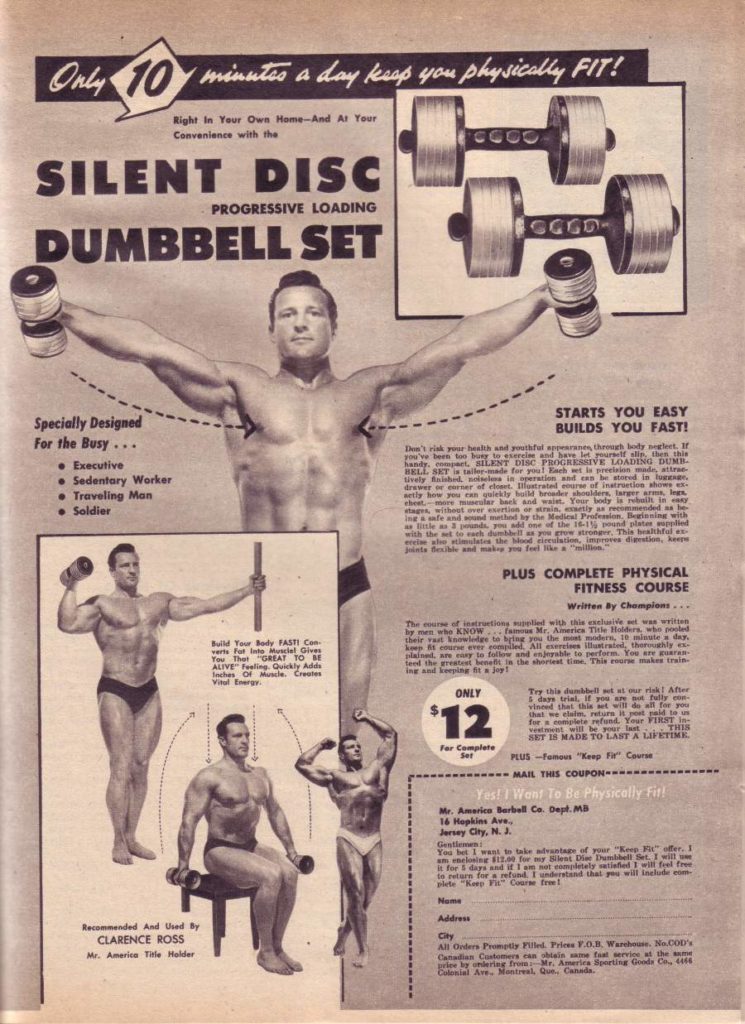 Only 10 minutes a day keep you physically FIT!
Right In Your Own Home-And At Your Convenience with the
SILENT DISC DUMBBELL SET
PROGRESSIVE LOADING
Specially Designed For the Busy...
•Executive
Sedentary Worker
• Traveling Man
• Soldier
Build Your Body FASTI Can verts For Into Musclel Gives You Ther GREAT TO BE ALIVE Feeling Quickly Ads Inches Of Muscle. Creates Vital Energy
STARTS YOU EASY BUILDS YOU FAST!
Don's rk your health and phful eyes, the body segle you've been too busy to else and Save let yourself alls, then this handy, compact, SILENT DISC PROGRESSIVE LOADING DUMB BELL SET -made for you! Each set la vision made, stree tively Enished, nisl in aperation and can be stored in drawerner id ros strata core of instructs show - wetly how you can quickly build her shoulders, larger armik, han stages, withoot over exertion or strain, exactly as recommended as h Insafe and dmthed by the Medical Protein Beginning with with 3ds, pd one of the 18-1 pound plate supplied mulates the Mood islation, improves digestion, kar
PLUS COMPLETE PHYSICAL
FITNESS COURSE Written By Champions...
The of instructions tied with this was with by men who KNOW fas Mr. America Tile Holders, who pod their ret knowledge to bring you the most modern, 10 minute a day. kown course ever compled. All rises illustrated, thoughly ex- follow and enjoyable to perform. You are go lend the great at the shortest time. This rourse maken trein ing and keeping a joy
ONLY
$12
Try this dumbbell set as our risk! After 5 day trial. If you are a fully c vinced that this at will do all for you that we claim, return pot pald to u for a plete refund. Your FIRST I THIS SET IS MADE TO LAST A LIFETIME
For Complete
PLUS-Famous "Keep Fa" Course MAIL THIS COUPON
Yes! I Want To Be Physically fir
Mr. America Barbell Co. Dept. MB 16 Hopkins Ave. Jersey City, N. J
You be want to take advantage of your "Keep Fit" offer, I $13.00 for my Bent Die Dumbbell Set. I will for days and if I am not completely satisfied I will feel free in eture for a refund. I understand that you will tealude plete Keep Fa Coarse fee
Name
Address
Recommended And Used By CLARENCE ROSS Mr. America Tile Holder
City All Onders Promety Filled Fries V.O.B. Warchom. No.000's Cat Castomers can obiais e fervice at the prie by lering from Me America porting Goode Co, 4 Catonial Ave, Montreal, Que. Canada.