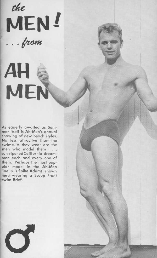 the MEN! from AH MEN
As eagerly awaited as Sum- mer itself is Ah-Men's annual showing of new beach styles. No less attractive than the swimsuits they wear are the men who model them... sun-ripened California dream- men each and every one of them. Perhaps the most pop- ular model in the Ah-Men lineup is Spike Adams, shown here wearing a Scoop Front swim Brief.