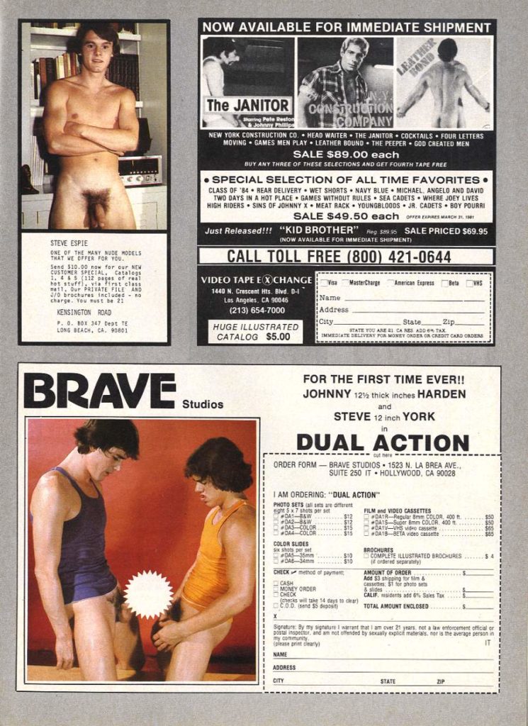 NOW AVAILABLE FOR IMMEDIATE SHIPMENT
LEATHER
BOND
The JANITOR
.Y.
CONSTRUCTION COMPANY
Pate Restor & Johnny Philips
NEW YORK CONSTRUCTION CO. HEAD WAITER THE JANITOR COCKTAILS FOUR LETTERS MOVING GAMES MEN PLAY LEATHER BOUND THE PEEPER GOD CREATED MEN
SALE $89.00 each BUY ANY THREE OF THESE SELECTIONS AND GET FOURTH TAPE FREE
SPECIAL SELECTION OF ALL TIME FAVORITES
CLASS OF '84 REAR DELIVERY WET SHORTS NAVY BLUE MICHAEL, ANGELO AND DAVID TWO DAYS IN A HOT PLACE GAMES WITHOUT RULES SEA CADETS WHERE JOEY LIVES HIGH RIDERS SINS OF JOHNNYX MEAT RACK YOUNGBLOODS JR. CADETS BOY POURRI
SALE $49.50 each oFER EXPRES MARCH 31, 1981
Just Released!!!
"KID BROTHER" Reg $89.95 SALE PRICED $69.95
(NOW AVAILABLE FOR IMMEDIATE SHIPMENT)
STEVE ESPIE
CALL TOLL FREE (800) 421-0644
ONE OF THE MANY NUDE MODELS
THAT WE OFFER FOR YOU. Send $10.00 now for our NEW CUSTOMER SPECIAL. Catalogs hot stuff), via first class mait, Our PRIVATE FILE AND 3/0 brochures included no charge. You must be 21
MasterCharge
American Express
VIDEO TAPE EXCHANGE
1440 N. Crescent Hts. Blvd. D-1 Los Angeles, CA 90045
(213) 654-7000
Name
KENSINGTON ROAD
Address
City.
State
Zip.
P.. BOX 347 best TE LONG BEACH, CA. 90801
HUGE ILLUSTRATED CATALOG $5.00
STATE YOU ARE 2 CANES ADD TAX IMMEDIATE DELIVERY FOR MONEY ORDER OR CREDIT CARD ORDERS
BRAVE
FOR THE FIRST TIME EVER!! JOHNNY 12½ thick inches HARDEN and
Studios
STEVE 12 inch YORK
in
DUAL ACTION
ORDER FORM-BRAVE STUDIOS 1523 N. LA BREA AVE., SUITE 250 IT HOLLYWOOD, CA 90028
I AM ORDERING: "DUAL ACTION"
PHOTO SETS sets are ent
eight 5x7 sets per set
FILM and VIDEO CASSETTES DAIR Regular 8mm COLOR, 400
DAY-8&W
#042-8&W $12 DAS-COLOR $15 DA4-COLOR
DA1S-Super 8mm COLOR 400
$15 DA18-BETA video cassette
COLOR SLIDES
BROCHURES
DAS
$10 COMPLETE ILLUSTRATED BROCHURES
$10 of ordered separately)
CHECK method of payment
AMOUNT OF ORDER Add $3 shipping for tim &
cassenes $1 or photo se
MONEY ORDER
CHECK
CALIF. sides add 0% Sales
(checks will take 14 days to clear) COD (send $5 deposit
TOTAL AMOUNT ENCLOSED
CASH
Senature By my signature I warrant that I am over 21 years not a law enforcement official or postal inspector, and am not offended by sexually explicit materials, nor is the average person in
my community please print clearly
IT
NAME
ADDRESS
CITY
STATE
ZIP