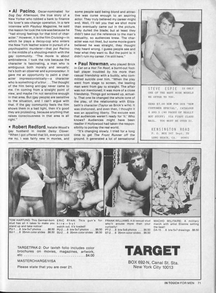 Al Pacino, Oscar-nominated for
Dog Day Afternoon, the true story of a New Yorker who robbed a bank to finance his lover's sex-change operation. In a rare interview with Playboy Magazine, he said the reason he took the role was because he "had strong feelings for that kind of char acter." However, it is the film Cruising-in which he plays a decoy-cop who enters the New York leather scene in pursuit of a psychopathic murderer-that put Pacino in the middle of a shouting-match with the gay community. "The movie is about ambivalence. I took the role because the character is fascinating, a man who is ambiguous both morally and sexually; he's both an observer and a provocateur. It gave me an opportunity to paint a char- acter impressionistically-a character who is something of a blur... The thought of the film being anti-gay never came to me. I'm coming from a straight point of view, and maybe I'm not sensitive enough in that area. But (gay people) are sensitive to the situation, and I can't argue with that. If the gay community feels the film shows them in a bad light, then it's good they are protesting, because anything that raises consciousness in that area is all right."
Robert Redford, Natalie Wood's gay husband in Inside Daisy Clover. "When I got offered that bit, everyone told me no. I was fairly new in movies, and
TOM HARTUNG: This German-bom
some people said being blond and attrac- tive was curse enough to an aspiring actor. They truly believed my career might end. Well, I'll tell you that we shot more than eventually came out in the picture. They dulled the blade; but at least they didn't take out the reference to the man's sexuality, so audiences knew. The char- acter was not liked, but some movie-goers believed he was straight, they thought they heard wrong. I guess people see and hear what they want to. But the point is: it didn't ruin my career. I'm still here."
.Paul Newman, who played Brick
in Cat on a Hot Tin Roof, a burnt-out foot- ball player troubled by his more than casual friendship with a buddy, who com mitted suicide over him. "When the play went from stage to screen, the leading man went from gay to straight. The affair was not mentioned; it was more of a close friendship. Things got screwed up, actual- ly. That one lie changed the whole tone of the play, of the relationship with Eliza- beth's character (Taylor as Brick's wife). It was dishonest, and even then, I thought it was an appalling liberty. The excuse was that audiences weren't ready for it." Who knows? Audiences might have been readier if Hollywood had taken the respon sibility to portray the real world.
"It's changing slowly. I tried for a long time to get The Front Runner off the ground. It generated a lot of sensational
STEVE ESPIE IS ONLY ONE OF THE MANY NUDE MODELS WE OFFER TO YOU.
SEND $7.00 NOW FOR OUR "NEW CUSTOMER SPECIAL", CATALOGS 4 AND 5 (80 PAGES OF REALLY HOT STUFF) VIA FIRST CLASS MAIL. YOU MUST BE OVER 21.
KENSINGTON ROAD P. O. BOX 347 Dept. T
LONG BEACH, CA. 90801
stud has all it takes to make you stand up and take notice!
watch out, it's loaded! PU-18 b/w 5x7 photos $6.50 PU-28 b/w 5x7 photos
ERIC RYAN: This gun's for hire-but
FRANK WILLIAMS: A bi-sexual stud who'll arouse more than your
MACHO MILITAIRE: A military march with artist Etienne setting
the beat! DA-156 b/w 5x7 drawings $6.50
Curiosity! PT-28 b/w 5x8 photos $6.50 SU-16 35mm color slides $6.50 SU-26 35mm color slides $6.50 ST-28 35mm solor slides..$6.50
TARGETPAK-2: Our lavish folio includes color brochures on movies, magazines, artwork,
etc
MASTERCHARGE/VISA
Please state that you are over 21.
$4.00
$6.50
TARGET
BOX 692-N, Canal St. Sta. New York City 10013
IN TOUCH FOR MEN
71