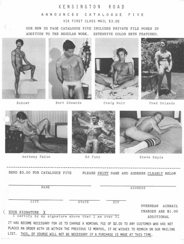 KENSINGTON ROAD
ANNOUNCES CATALOGUE FIVE
VIA FIRST CLASS MAIL $3.00
OUR NEW 32 PAGE CATALOGUE FIVE INCLUDES PRIVATE FILE POSES IN ADDITION TO THE REGULAR WORK. EXTENSIVE COLOR SETS FEATURED.
Bobcat
Bert Edwards
Craig Holt
Fred Orlando
Anthony Falco
Ed Fury
Steve Espie
SEND $3.00 FOR CATALOGUE FIVE PLEASE PRINT NAME AND ADDRESS CLEARLY BELOW
NAME
ADDRESS
CITY
STATE
ZIP
OVERSEAS AIRMAIL CHARGES ARE $1.00
YOUR SIGNATURE X
I certify by my signature above that I am over 21
ADDITIONAL
IT HAS BECOME NECESSARY FOR US TO CHARGE A NOMINAL FEE OF $2.00 TO ANY CUSTOMER WHO HAS NOT PLACED AN ORDER WITH US WITHIN THE PREVIOUS 12 MONTHS, IF HE WISHES TO REMAIN ON OUR MAILING LIST. THIS, OF COURSE WILL NOT BE NECESSARY IF A PURCHASE IS MADE AT THIS TIME.