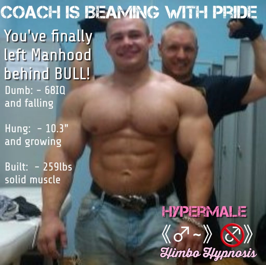 COACH IS BEAMING WITH PRIDE
You've finally
left Manhood
behind BULL!
Dumb: - 68IQ and falling
Hung: - 10.3" and growing
Built: - 259lbs solid muscle
HYPERMALE Himbo Hypnosis