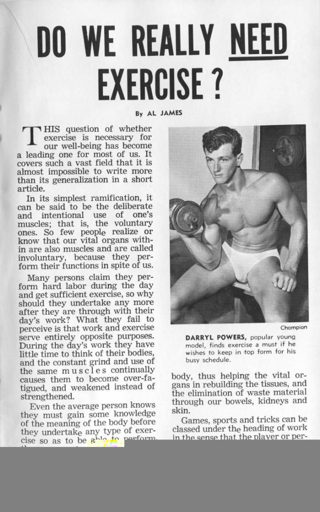 DO WE REALLY NEED EXERCISE ?
By AL JAMES
T HIS question of whether exercise is necessary for our well-being has become a leading one for most of us. It covers such a vast field that it is almost impossible to write more than its generalization in a short article.
In its simplest ramification, it can be said to be the deliberate and intentional use of one's muscles; that is, the voluntary ones. So few people realize or know that our vital organs with- in are also muscles and are called involuntary, because they per- form their functions in spite of us.
Many persons claim they per- form hard labor during the day and get sufficient exercise, so why should they undertake any more after they are through with their day's work? What they fail to perceive is that work and exercise serve entirely opposite purposes. During the day's work they have little time to think of their bodies, and the constant grind and use of the same muscles continually causes them to become over-fa- tigued, and weakened instead of strengthened.
Even the average person knows they must gain some knowledge of the meaning of the body before they undertake any type of exer- cise so as to be gh to perform.
DARRYL POWERS, popular young model, finds exercise a must if he wishes to keep in top form for his busy schedule.
Champion
body, thus helping the vital or- gans in rebuilding the tissues, and the elimination of waste material through our bowels, kidneys and skin.
Games, sports and tricks can be classed under the heading of work in the sense that the player or per-