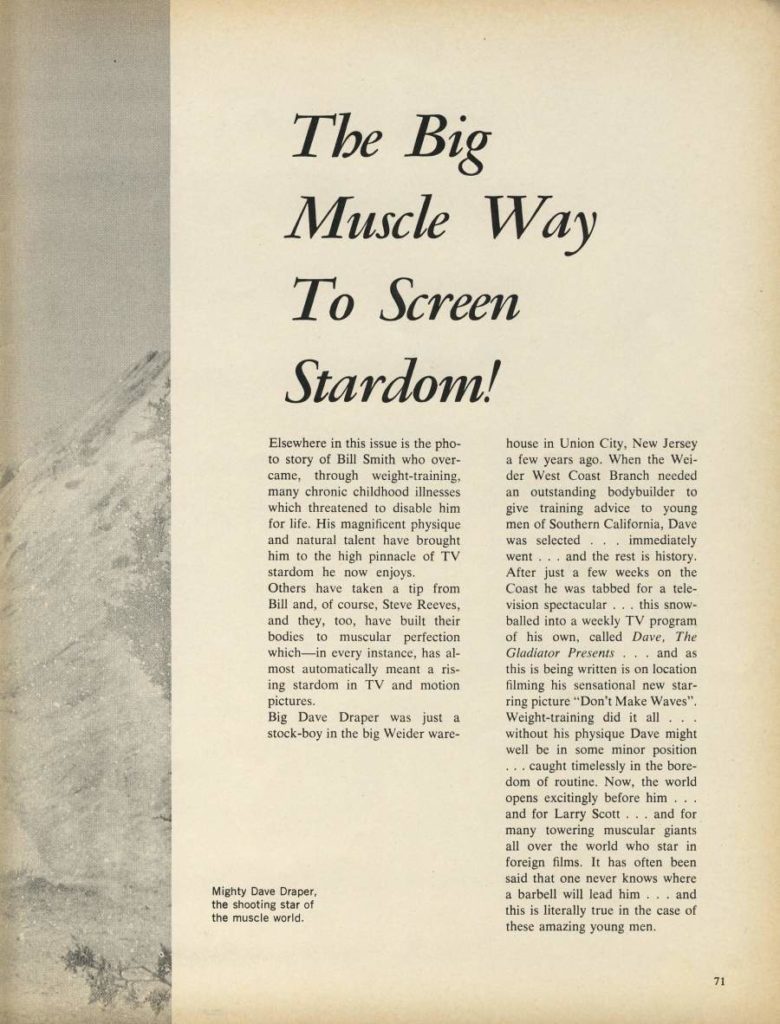 The Big Muscle Way To Screen Stardom!
Elsewhere in this issue is the pho- to story of Bill Smith who over- came, through weight-training, many chronic childhood illnesses which threatened to disable him for life. His magnificent physique and natural talent have brought him to the high pinnacle of TV stardom he now enjoys.
Others have taken a tip from Bill and, of course, Steve Reeves, and they, too, have built their bodies to muscular perfection which in every instance, has al- most automatically meant a ris- ing stardom in TV and motion pictures.
Big Dave Draper was just a stock-boy in the big Weider ware-
house in Union City, New Jersey a few years ago. When the Wei- der West Coast Branch needed an outstanding bodybuilder to give training advice to young men of Southern California, Dave was selected... went.... immediately and the rest is history. After just a few weeks on the Coast he was tabbed for a tele- vision spectacular... this snow- balled into a weekly TV program of his own, called Dave, The Gladiator Presents and as this is being written is on location filming his sensational new star- ring picture "Don't Make Waves". Weight-training did it all without his physique Dave might well be in some minor position ... caught timelessly in the bore- dom of routine. Now, the world opens excitingly before him.... and for Larry Scott... and for many towering muscular giants all over the world who star in foreign films. It has often been said that one never knows where a barbell will lead him... and this is literally true in the case of these amazing young men.
Mighty Dave Draper, the shooting star of the muscle world.
71