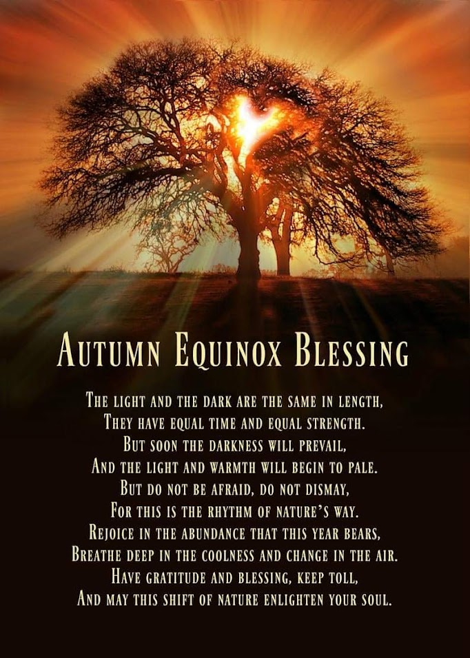 AUTUMN EQUINOX BLESSING
THE LIGHT AND THE DARK ARE THE SAME IN LENGTH, THEY HAVE EQUAL TIME AND EQUAL STRENGTH.
BUT SOON THE DARKNESS WILL PREVAIL, AND THE LIGHT AND WARMTH WILL BEGIN TO PALE. BUT DO NOT BE AFRAID, DO NOT DISMAY, FOR THIS IS THE RHYTHM OF NATURE'S WAY.
REJOICE IN THE ABUNDANCE THAT THIS YEAR BEARS, BREATHE DEEP IN THE COOLNESS AND CHANGE IN THE AIR. HAVE GRATITUDE AND BLESSING, KEEP TOLL, AND MAY THIS SHIFT OF NATURE ENLIGHTEN YOUR SOUL.