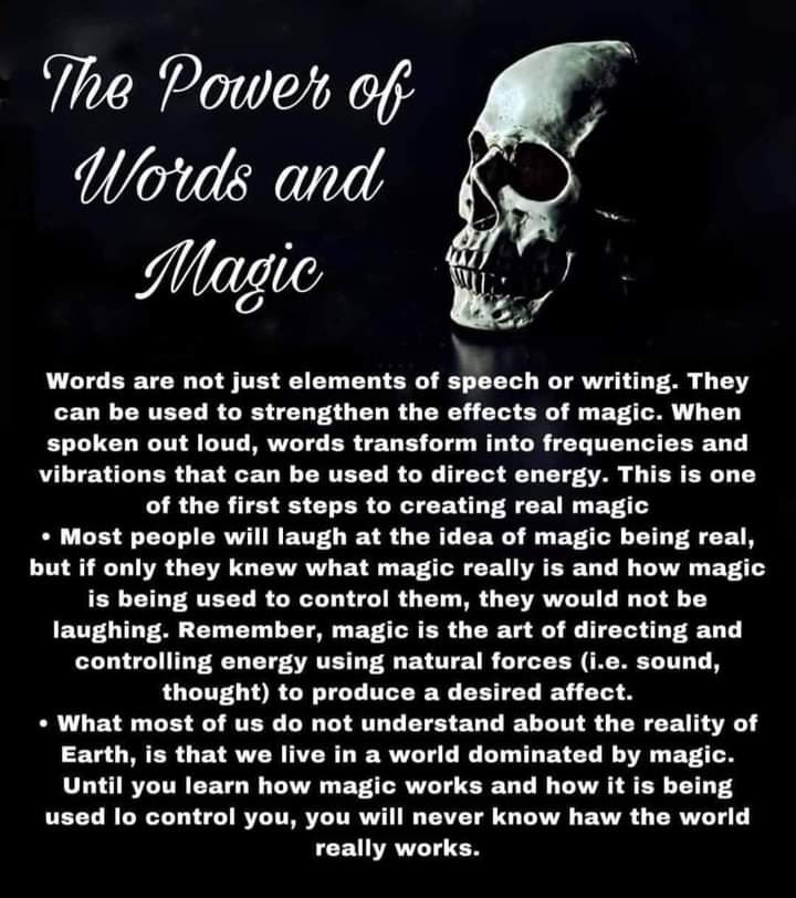 The Power of Words and Magic
Words are not just elements of speech or writing. They can be used to strengthen the effects of magic. When spoken out loud, words transform into frequencies and vibrations that can be used to direct energy. This is one of the first steps to creating real magic
• Most people will laugh at the idea of magic being real, but if only they knew what magic really is and how magic is being used to control them, they would not be laughing. Remember, magic is the art of directing and controlling energy using natural forces (i.e. sound, thought) to produce a desired affect.
• What most of us do not understand about the reality of Earth, is that we live in a world dominated by magic. Until you learn how magic works and how it is being used lo control you, you will never know haw the world really works.