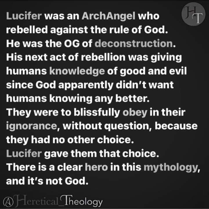 T
Lucifer was an ArchAngel who rebelled against the rule of God.
He was the OG of deconstruction.
His next act of rebellion was giving humans knowledge of good and evil since God apparently didn't want humans knowing any better.
They were to blissfully obey in their ignorance, without question, because they had no other choice.
Lucifer gave them that choice.
There is a clear hero in this mythology, and it's not God.
Heretical Theology
