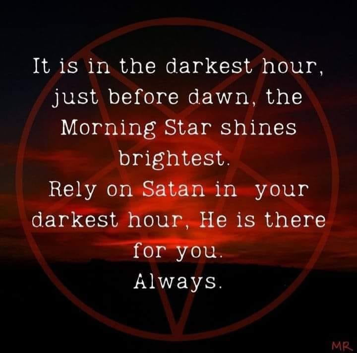 It is in the darkest hour, just before dawn, the Morning Star shines brightest. Rely on Satan in your darkest hour, He is there for you. Always.
MR