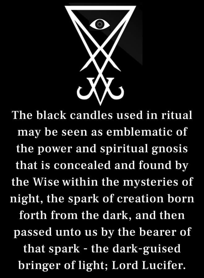 The black candles used in ritual may be seen as emblematic of the power and spiritual gnosis that is concealed and found by the Wise within the mysteries of night, the spark of creation born forth from the dark, and then passed unto us by the bearer of that spark the dark-guised bringer of light; Lord Lucifer.