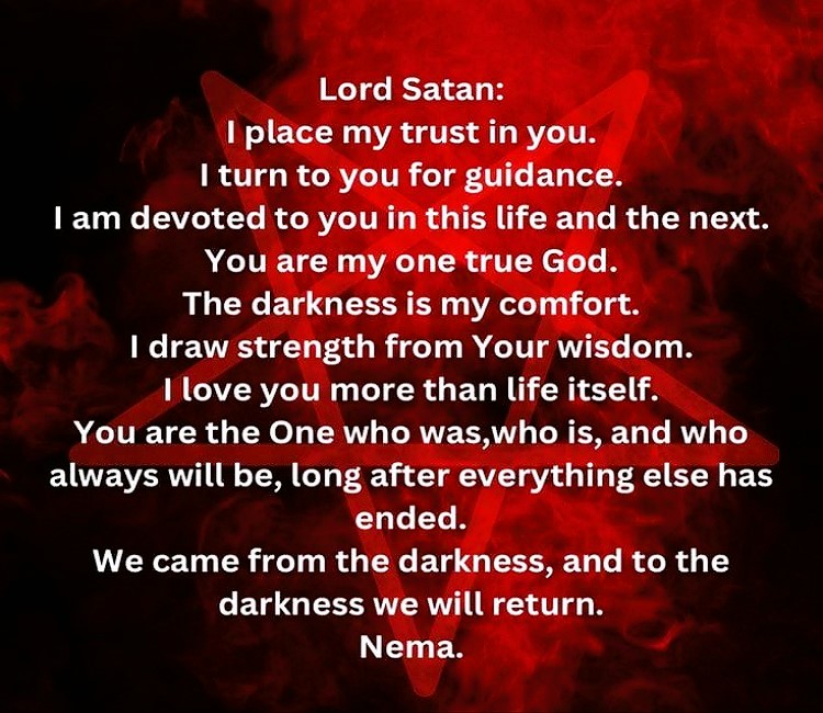Lord Satan: I place my trust in you. I turn to you for guidance.
I am devoted to you in this life and the next.
You are my one true God. I love you more than life itself.
The darkness is my comfort. I draw strength from Your wisdom.
You are the One who was, who is, and who always will be, long after everything else has ended.
We came from the darkness, and to the darkness we will return.
Nema.