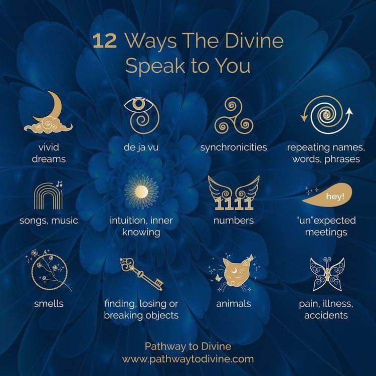 12 Ways The Divine Speak to You
vivid dreams
songs, music
de ja vu
intuition, inner knowing
finding, losing or breaking objects
synchronicities
1111
numbers
repeating names, words, phrases
hey!
"un"expected meetings
pain, illness, accidents
animals
Pathway to Divine www.pathwaytodivine.com
smells