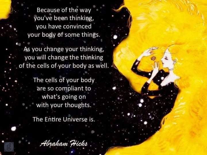 Because of the way you've been thinking, you have convinced your body of some things.
As you change your thinking, you will change the thinking of the cells of your body as well.
The cells of your body. are so compliant to what's going on with your thoughts.
The Entire Universe is.
Abraham Hicks