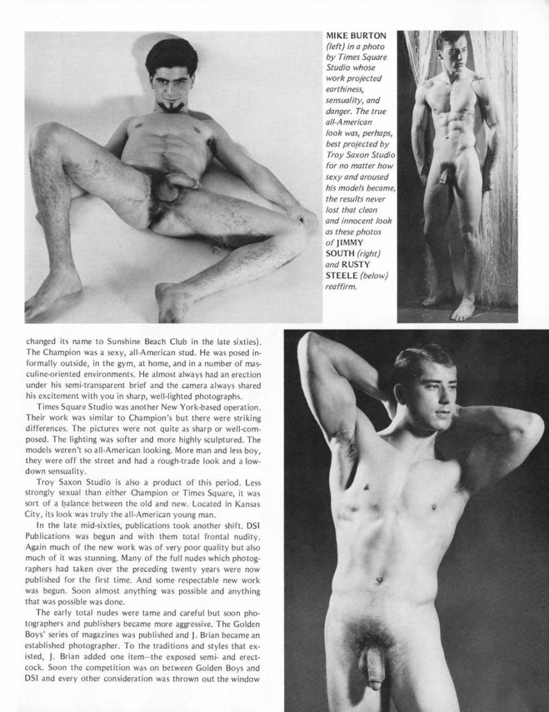 MIKE BURTON
(left) in a photo by Times Square Studio whose work projected earthiness, sensuality, and danger. The true all-American look was, perhaps, best projected by Troy Saxon Studio for no matter how sexy and aroused his models became, the results never lost that clean and innocent look as these photos of JIMMY SOUTH (right) and RUSTY STEELE (below) reaffirm.
changed its name to Sunshine Beach Club in the late sixties). The Champion was a sexy, all-American stud. He was posed in- formally outside, in the gym, at home, and in a number of mas- culine-oriented environments. He almost always had an erection under his semi-transparent brief and the camera always shared his excitement with you in sharp, well-lighted photographs.
Times Square Studio was another New York-based operation. Their work was similar to Champion's but there were striking differences. The pictures were not quite as sharp or well-com- posed. The lighting was softer and more highly sculptured. The models weren't so all-American looking. More man and less boy, they were off the street and had a rough-trade look and a low- down sensuality.
Troy Saxon Studio is also a product of this period. Less strongly sexual than either Champion or Times Square, it was sort of a balance between the old and new. Located in Kansas City, its look was truly the all-American young man.
In the late mid-sixties, publications took another shift. DSI Publications was begun and with them total frontal nudity. Again much of the new work was of very poor quality but also much of it was stunning. Many of the full nudes which photog- raphers had taken over the preceding twenty years were now published for the first time. And some respectable new work was begun. Soon almost anything was possible and anything that was possible was done.
The early total nudes were tame and careful but soon pho- tographers and publishers became more aggressive. The Golden Boys' series of magazines was published and J. Brian became an established photographer. To the traditions and styles that ex- isted, J. Brian added one item-the exposed semi- and erect- cock. Soon the competition was on between Golden Boys and DSI and every other consideration was thrown out the window