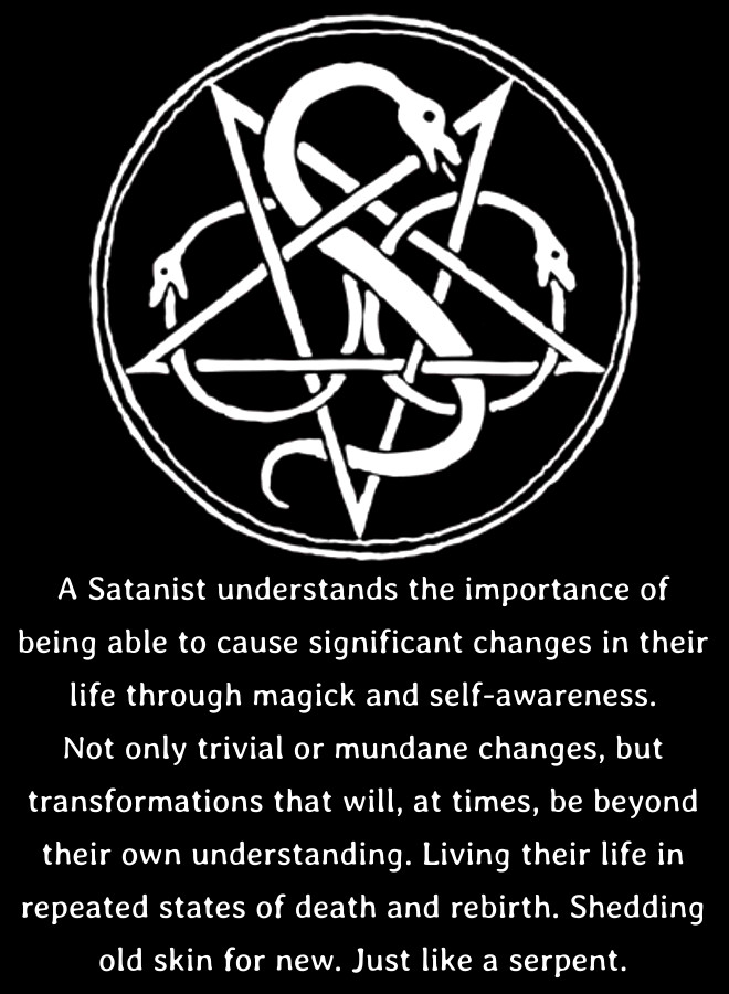 A Satanist understands the importance of being able to cause significant changes in their
life through magick and self-awareness. Not only trivial or mundane changes, but transformations that will, at times, be beyond their own understanding. Living their life in repeated states of death and rebirth. Shedding old skin for new. Just like a serpent.