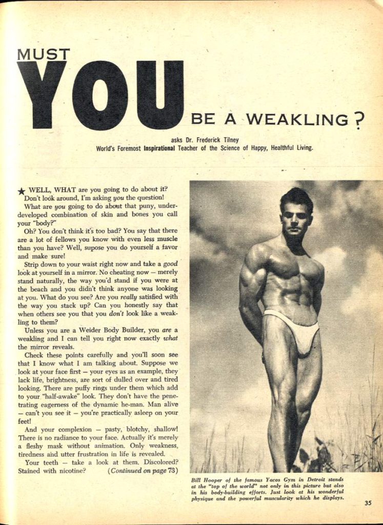 MUST YOU BE A WEAKLING?
asks Dr. Frederick Tilney
World's Foremost Inspirational Teacher of the Science of Happy, Healthful Living.
WELL, WHAT are you going to do about it? Don't look around, I'm asking you the question! What are you going to do about that puny, under- developed combination of skin and bones you call your "body?"
Oh? You don't think it's too bad? You say that there are a lot of fellows you know with even less muscle than you you have? Well, supose you do yourself a favor and make sure!
Strip down to your waist right now and take a good look at yourself in a mirror. No cheating now - merely stand naturally, the way you'd stand if you were at the beach and you didn't think anyone was looking at you. What do you see? Are you really satisfied with the way you stack up? Can you honestly say that when others see you that you don't look like a weak-
ling to them? Unless you are a Weider Body Builder, you are a weakling and I can tell you right now exactly what the mirror reveals.
Check these points carefully and you'll soon see that I know what I am talking about. Suppose we look at your face first - your eyes as an example, they lack life, brightness, are sort of dulled over and tired looking. There are puffy rings under them which add to your "half-awake" look. They don't have the pene- trating eagerness of the dynamic he-man. Man alive - can't you see it - you're practically asleep on your feet!
And your complexion pasty, blotchy, shallow! There is no radiance to your face. Actually it's merely a fleshy mask without animation. Only weakness,
tiredness and utter frustration in life is revealed. Your teeth take a look at them. Discolored? Stained with nicotine? (Continued on page 73)
Bill Hooper of the famous Yacos Gym in Detroit stands at the "top of the world" not only in this picture but also in his body-building efforts. Just look at his wonderful physique and the powerful muscularity which he displays.
35