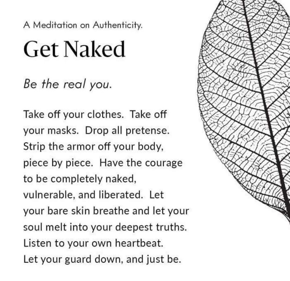 A Meditation on Authenticity.
Get Naked
Be the real you.
Take off your clothes. Take off your masks. Drop all pretense. Strip the armor off your body, piece by piece. Have the courage to be completely naked, vulnerable, and liberated. Let your bare skin breathe and let your soul melt into your deepest truths. Listen to your own heartbeat. Let your guard down, and just be.
