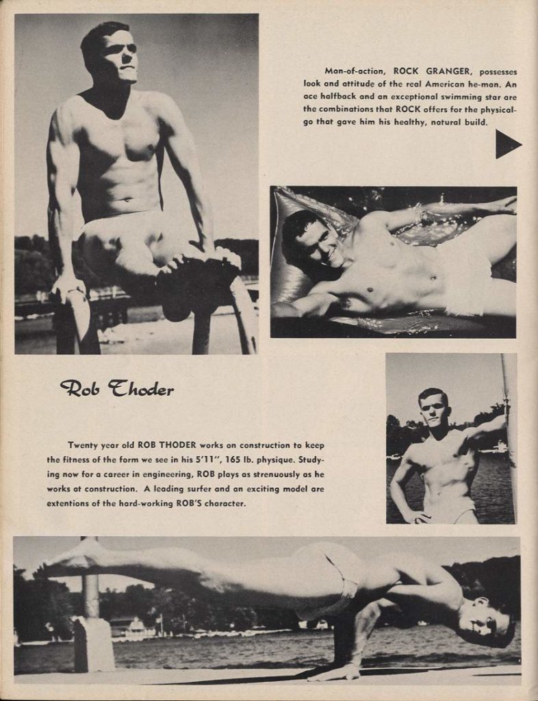 Man-of-action, ROCK GRANGER, possesses look and attitude of the real American he-man. An ace halfback and an exceptional swimming star are the combinations that ROCK offers for the physical- go that gave him his healthy, natural build.
HE
Rob Choder
Twenty year old ROB THODER works on construction to keep the fitness of the form we see in his 5'11", 165 lb. physique. Study- ing now for a career in engineering, ROB plays as strenuously as he works at construction. A leading surfer and an exciting model are extentions of the hard-working ROB'S character.