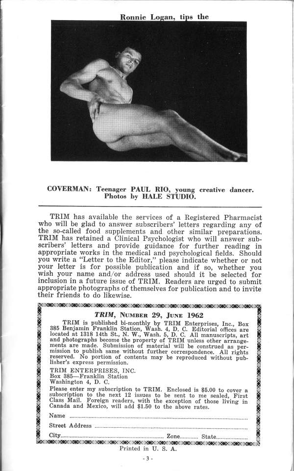 Ronnie Logan, tips the
COVERMAN: Teenager PAUL RIO, young creative dancer. Photos by HALE STUDIO.
TRIM has available the services of a Registered Pharmacist who will be glad to answer subscribers' letters regarding any of the so-called food supplements and other similar preparations. TRIM has retained a Clinical Psychologist who will answer sub- scribers' letters and provide guidance for further reading in appropriate works in the medical and psychological fields. Should you write a "Letter to the Editor," please indicate whether or not your letter is for possible publication and if so, whether you wish your name and/or address used should it be selected for inclusion in a future issue of TRIM. Readers are urged to submit appropriate photographs of themselves for publication and to invite their friends to do likewise.
TRIM, NUMBER 29, JUNE 1962
TRIM is published bi-monthly by TRIM Enterprises, Inc., Box 385 Benjamin Franklin Station, Wash. 4, D. C. Editorial offices are located at 1318 14th St., N. W., Wash. 5, D. C. All manuscripts, art and photographs become the property of TRIM unless other arrange- ments are made. Submission of material will be construed as per- mission to publish same without further correspondence. All rights reserved. No portion of contents may be reproduced without pub- lisher's express permission.
TRIM ENTERPRISES, INC. Box 385 Franklin Station
Washington 4, D. C. Please enter my subscription to TRIM. Enclosed is $5.00 to cover a subscription to the next 12 issues to be sent to me sealed, First Class Mail. Foreign readers, with the exception of those living in Canada and Mexico, will add $1.50 to the above rates.
Name
Street Address
Zone..
City. State.
Printed in U. S. A.
-3-