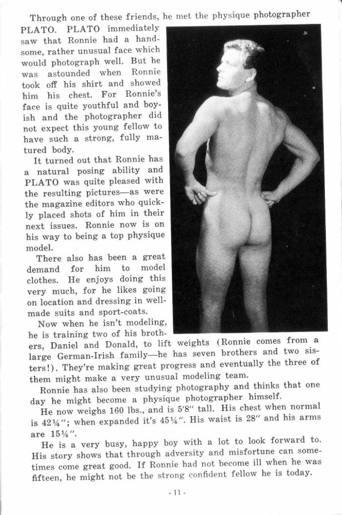 Through one of these friends, he met the physique photographer PLATO. PLATO immediately saw that Ronnie had a hand- some, rather unusual face which would photograph well. But he was astounded when Ronnie took off his shirt and showed him his chest. For Ronnie's face is quite youthful and boy- ish and the photographer did not expect this young fellow to have such a strong, fully ma- tured body.
It turned out that Ronnie has a natural posing ability and PLATO was quite pleased with the resulting pictures as were the magazine editors who quick- ly placed shots of him in their next issues. Ronnie now is on his way to being a top physique model.
There also has been a great demand for him to model clothes. He enjoys doing this very much, for he likes going on location and dressing in well- made suits and sport-coats.
Now when he isn't modeling, he is training two of his broth- ers, Daniel and Donald, to lift weights (Ronnie comes from a large German-Irish family-he has seven brothers and two sis- ters!). They're making great progress and eventually the three of them might make a very unusual modeling team.
Ronnie has also been studying photography and thinks that one
day he might become a physique photographer himself. He now weighs 160 lbs., and is 5'8" tall. His chest when normal is 424"; when expanded it's 454". His waist is 28" and his arms are 15¼".
He is a very busy, happy boy with a lot to look forward to. His story shows that through adversity and misfortune can some- times come great good. If Ronnie had not become ill when he was fifteen, he might not be the strong confident fellow he is today.
-11-