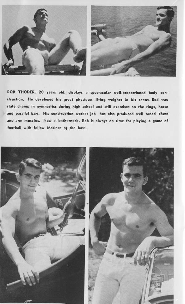 ROB THODER, 20 years old, displays a spectacular well-proportioned body con- struction. He developed his great physique lifting weights in his teens. Rod was state champ in gymnastics during high school and still exercises on the rings, horse and parallel bars. His construction worker job has also produced well toned chest and arm muscles. Now a leatherneck, Rob is always on time for playing a game of football with fellow Marines at the base.