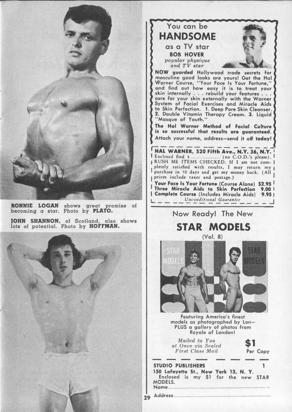 You can be HANDSOME
as a TV star BOB HOVER
popular physique and TV star
NOW guarded Hollywood trade secrets for masculine good looks are yours! Get the Hal Warner Course, "Your Face Is Your Fortune," and find out how easy it is to treat your skin internally rebuild your features... care for your skin externally with the Warner System of Facial Exercises and Miracle Aids to Skin Perfection. 1. Deep Pore Skin Cleanser. 2. Double Vitamin Therapy Cream. 3. Liquid "Masque of Youth."
The Hal Warner Method of Facial Culture is so successful that results are guaranteed. Attach your name, address-send it off today!
HAL WARNER, 520 Fifth Ave., N.Y. 36, N.Y.
I Enclosed find s (no C.O.D.'s please).. RUSH ME ITEMS CHECKED. If I am not com- 1 pletely satisfied with results, I may return my purchase in 10 days and get my money back. (All prices include taxes and postage.)
Your Face Is Your Fortune (Course Alone) $2.95! Three Miracle Aids to Skin Perfection 9.00 I Complete Course (Includes Miracle Aids) 9.95 | Unconditional Guarantee
Now Ready! The New STAR MODELS
(Vol. 8)
STAR MODELS
STAR MODELS
Featuring America's finest
models as photographed by Lon- PLUS a gallery of photos from Royale of London!
Mailed to You
at Once via Sealed First Class Mail
STUDIO PUBLISHERS
MODELS.
29
Address.
RONNIE LOGAN shows great promise of becoming a star. Photo by PLATO.
JOHN SHANNON, of Scotland, also shows lots of potential. Photo by HOFFMAN.
$1
Per Copy
1
150 Lafayette St., New York 13, N. Y. Enclosed is my $1 for the new STAR Name