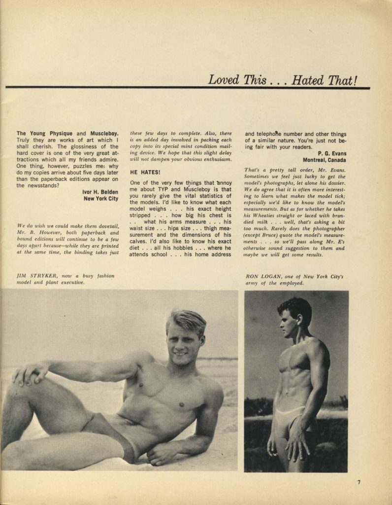 Loved This... Hated That!
The Young Physique and Muscleboy. Truly they are works of art which I shall cherish. The glossiness of the hard cover is one of the very great at- tractions which all my friends admire. One thing, however, puzzles me: why do my copies arrive about five days later than the paperback editions appear on the newsstands?
Ivor H. Belden New York City
We do wish we could make them dovetail, Mr. B. However, both paperback and bound editions will continue to be a few days apart because-while they are printed at the same time, the binding takes just
JIM STRYKER, now a busy fashion model and plant executive.
these few days to complete. Also, there is an added day involved in packing each copy into its special mint condition mail- ing device. We hope that this slight delay will not dampen your obvious enthusiasm.
HE HATES!
One of the very few things that annoy me about TYP and Muscleboy is that you rarely give the vital statistics of the models. I'd like to know what each model weighs his exact height stripped how big his chest is what his arms measure... his waist size... hips size... thigh mea- surement and the dimensions of his calves. I'd also like to know his exact diet... all his hobbies... where he attends school... his home address
and telephone number and other things
of a similar nature. You're just not be-
ing fair with your readers.
P. G. Evans Montreal, Canada
That's a pretty tall order, Mr. Evans, Sometimes we feel just lucky to get the model's photographs, let alone his dossier. We do agree that it is often more interest- ing to learn what makes the model tick; especially we'd like to know the model's measurements. But as for whether he takes his Wheaties straight or laced with bran died milk well, that's asking a bit too much. Rarely does the photographer (except Bruce) quote the model's measure ments so we'll pass along Mr. E' otherwise sound suggestion to them and maybe we will get some results.
RON LOGAN, one of New York City's army of the employed.