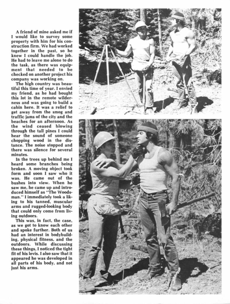 A friend of mine asked me if I would like to survey some property with him for his con- struction firm. We had worked together in the past, so he knew I could handle the job. He had to leave me alone to do the task, as there was equip- ment that needed to be checked on another project his company was working on.
The high country was beau- tiful this time of year. I envied my friend, as he had bought this lot in the remote wilder- ness and was going to build a cabin here. It was a relief to get away from the smog and traffic jams of the city and the beaches for an afternoon. As the wind ceased blowing through the tall pines I could hear the sound of someone chopping wood in the dis- tance. The noise stopped and there was silence for several minutes.
In the trees up behind me I heard some branches being broken. A moving object took form and soon I saw who it was. He came out of the bushes into view. When he saw me, he came up and intro- duced himself as "The Woods- man." I immediately took a lik ing to his tanned, muscular arms and rugged-looking body that could only come from liv- ing outdoors.
This was, in fact, the case. as we got to know each other and spoke further. Both of us had an interest in bodybuild- ing, physical fitness, and the outdoors. While discussing these things, I noticed the tight fit of his levis. I also saw that it appeared he was developed in all parts of his body, and not just his arms.